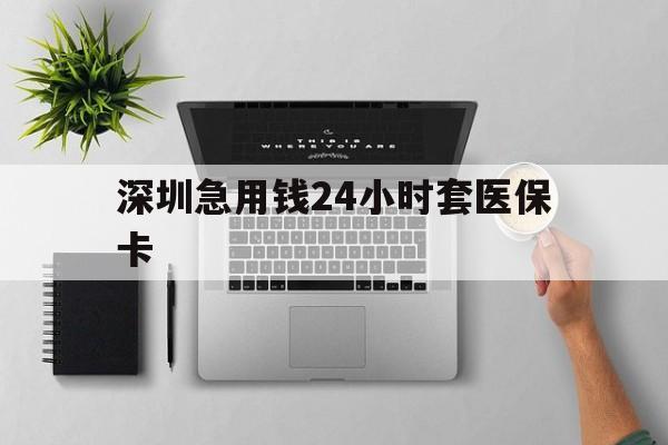 常州深圳急用钱24小时套医保卡(深圳24小时套社保卡)
