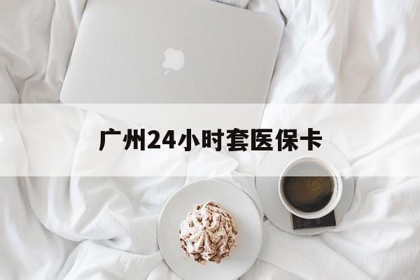 常州广州24小时套医保卡(广州哪里有套医保卡地方)