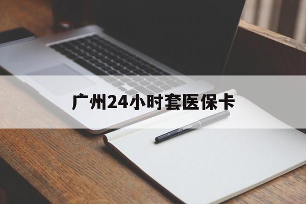 常州广州24小时套医保卡(广州收医保卡)