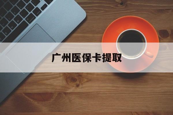 常州广州医保卡提取(广州医保卡提取流程)